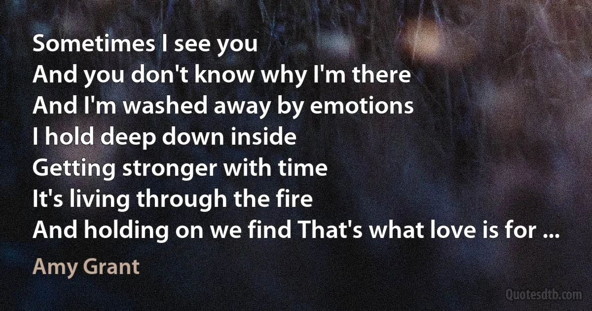 Sometimes I see you
And you don't know why I'm there
And I'm washed away by emotions
I hold deep down inside
Getting stronger with time
It's living through the fire
And holding on we find That's what love is for ... (Amy Grant)