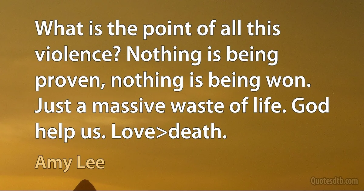 What is the point of all this violence? Nothing is being proven, nothing is being won. Just a massive waste of life. God help us. Love>death. (Amy Lee)