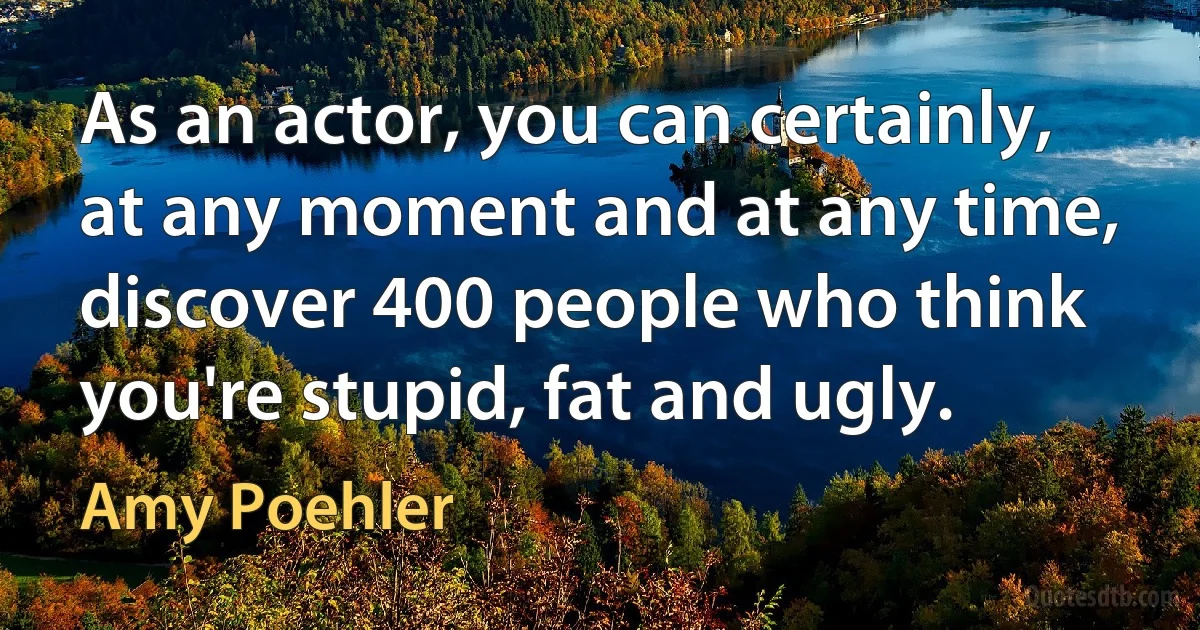 As an actor, you can certainly, at any moment and at any time, discover 400 people who think you're stupid, fat and ugly. (Amy Poehler)