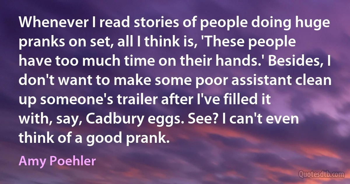 Whenever I read stories of people doing huge pranks on set, all I think is, 'These people have too much time on their hands.' Besides, I don't want to make some poor assistant clean up someone's trailer after I've filled it with, say, Cadbury eggs. See? I can't even think of a good prank. (Amy Poehler)