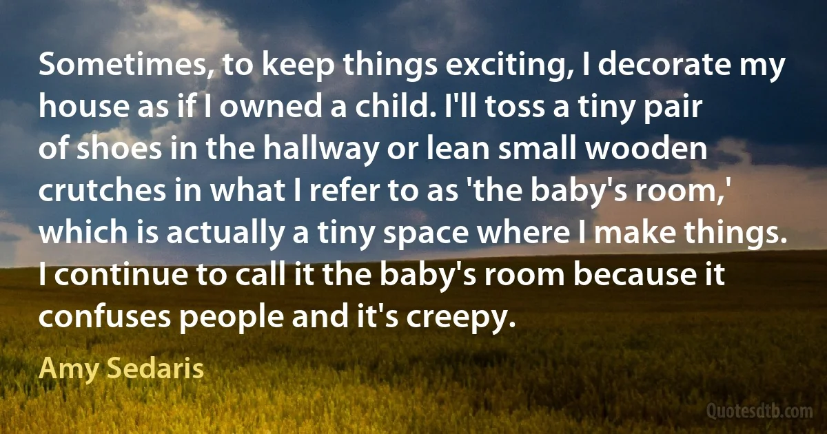 Sometimes, to keep things exciting, I decorate my house as if I owned a child. I'll toss a tiny pair of shoes in the hallway or lean small wooden crutches in what I refer to as 'the baby's room,' which is actually a tiny space where I make things. I continue to call it the baby's room because it confuses people and it's creepy. (Amy Sedaris)