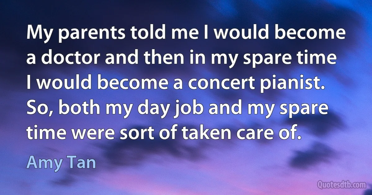 My parents told me I would become a doctor and then in my spare time I would become a concert pianist. So, both my day job and my spare time were sort of taken care of. (Amy Tan)