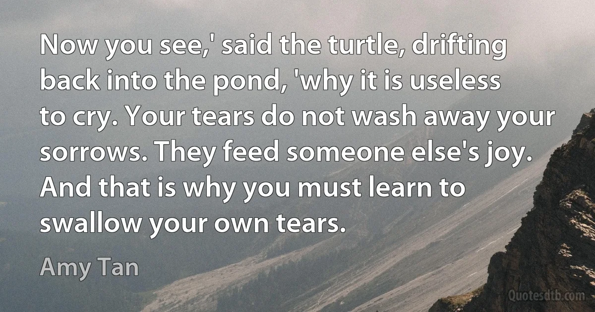 Now you see,' said the turtle, drifting back into the pond, 'why it is useless to cry. Your tears do not wash away your sorrows. They feed someone else's joy. And that is why you must learn to swallow your own tears. (Amy Tan)