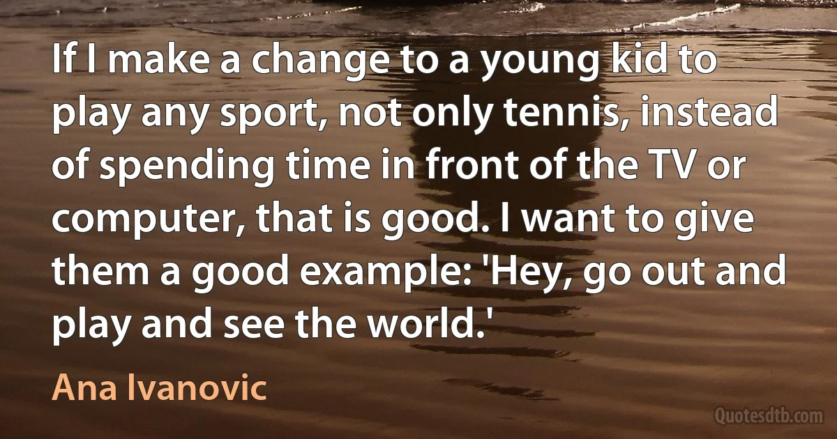 If I make a change to a young kid to play any sport, not only tennis, instead of spending time in front of the TV or computer, that is good. I want to give them a good example: 'Hey, go out and play and see the world.' (Ana Ivanovic)