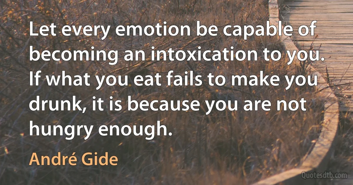 Let every emotion be capable of becoming an intoxication to you. If what you eat fails to make you drunk, it is because you are not hungry enough. (André Gide)