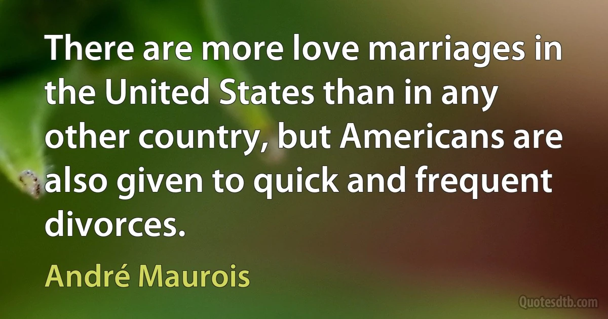 There are more love marriages in the United States than in any other country, but Americans are also given to quick and frequent divorces. (André Maurois)