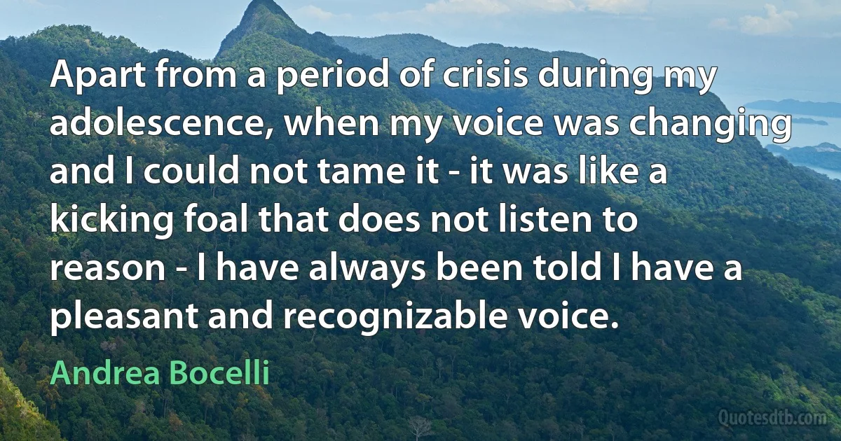 Apart from a period of crisis during my adolescence, when my voice was changing and I could not tame it - it was like a kicking foal that does not listen to reason - I have always been told I have a pleasant and recognizable voice. (Andrea Bocelli)