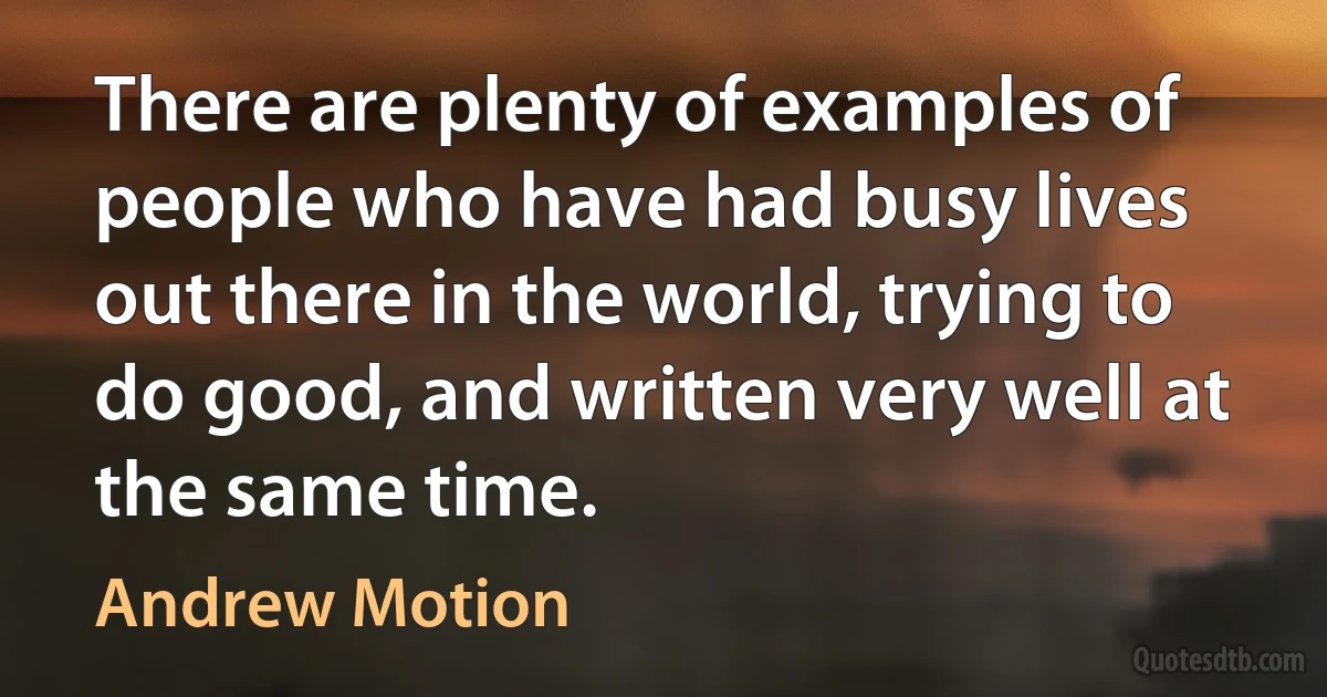 There are plenty of examples of people who have had busy lives out there in the world, trying to do good, and written very well at the same time. (Andrew Motion)