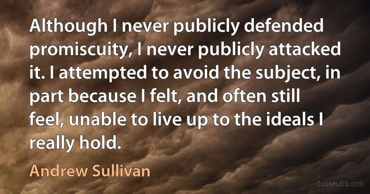 Although I never publicly defended promiscuity, I never publicly attacked it. I attempted to avoid the subject, in part because I felt, and often still feel, unable to live up to the ideals I really hold. (Andrew Sullivan)