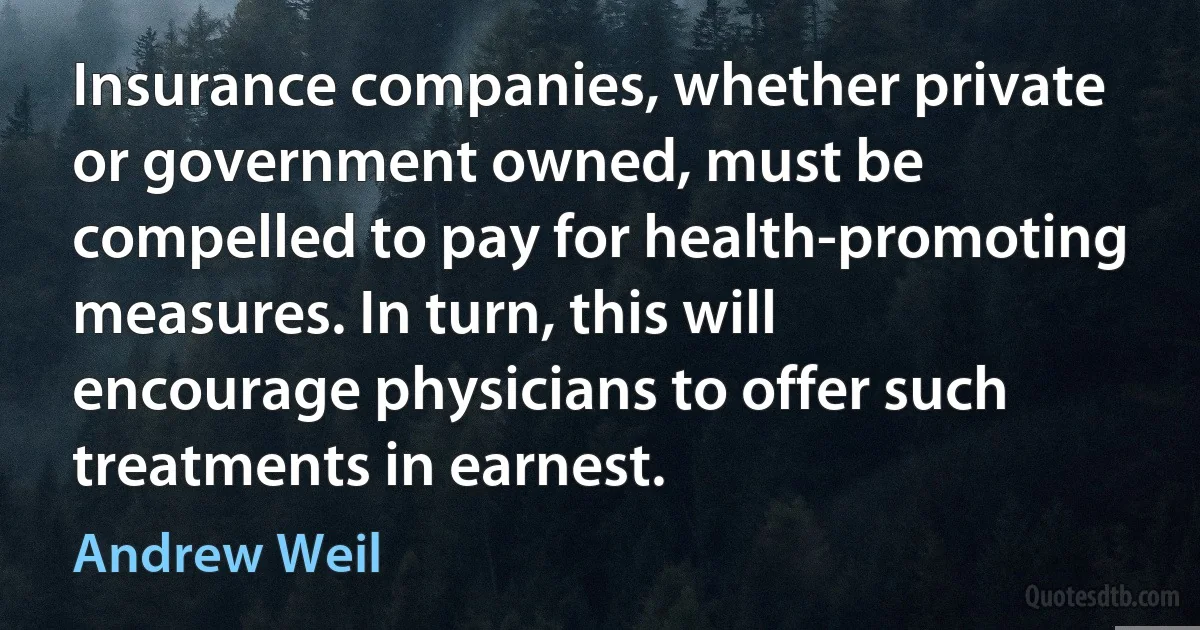 Insurance companies, whether private or government owned, must be compelled to pay for health-promoting measures. In turn, this will encourage physicians to offer such treatments in earnest. (Andrew Weil)