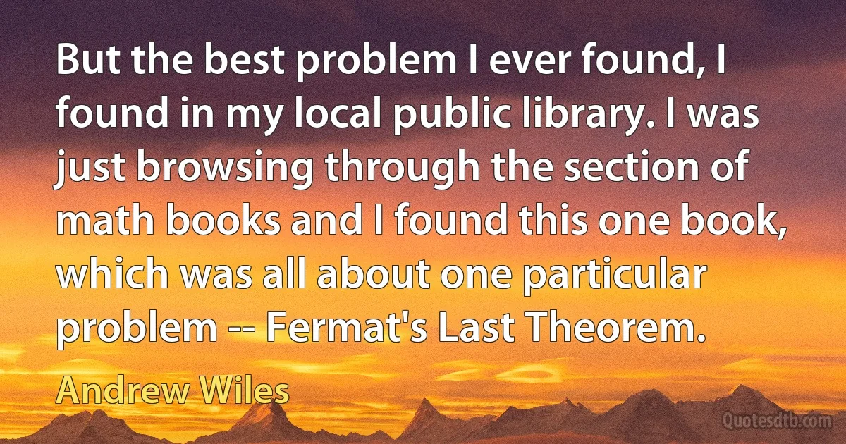 But the best problem I ever found, I found in my local public library. I was just browsing through the section of math books and I found this one book, which was all about one particular problem -- Fermat's Last Theorem. (Andrew Wiles)