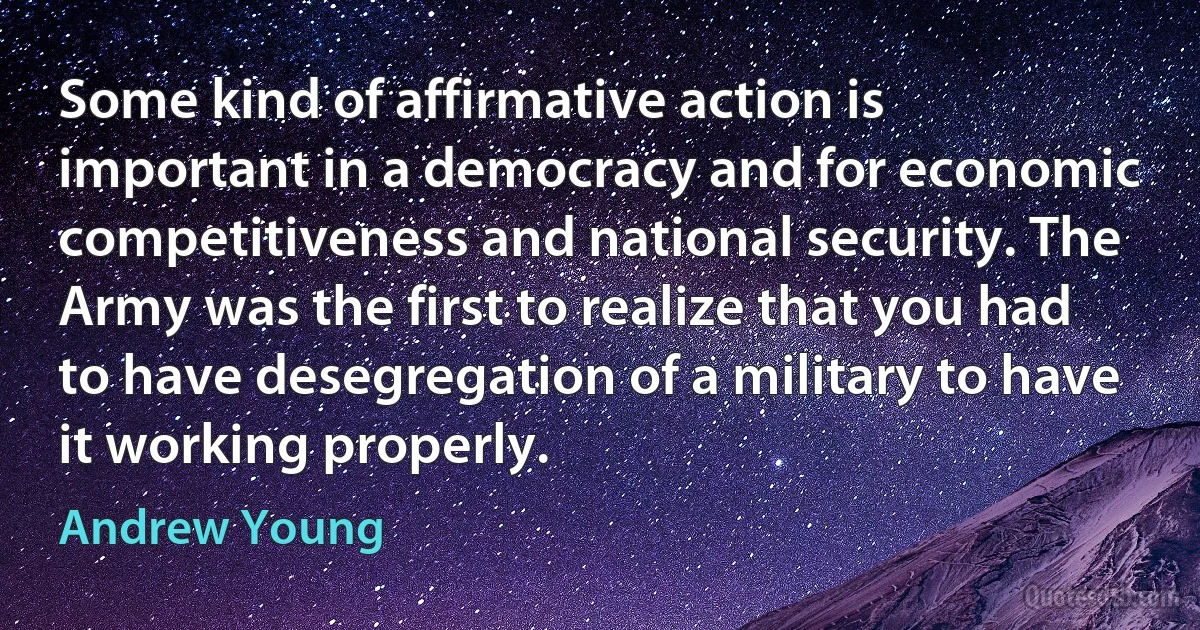 Some kind of affirmative action is important in a democracy and for economic competitiveness and national security. The Army was the first to realize that you had to have desegregation of a military to have it working properly. (Andrew Young)