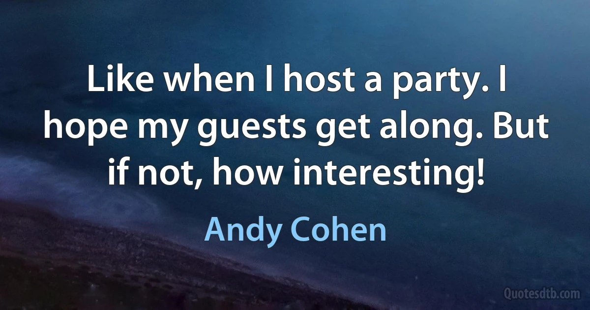 Like when I host a party. I hope my guests get along. But if not, how interesting! (Andy Cohen)