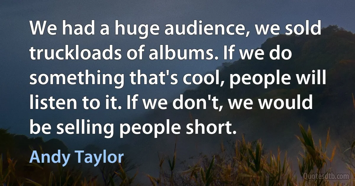 We had a huge audience, we sold truckloads of albums. If we do something that's cool, people will listen to it. If we don't, we would be selling people short. (Andy Taylor)