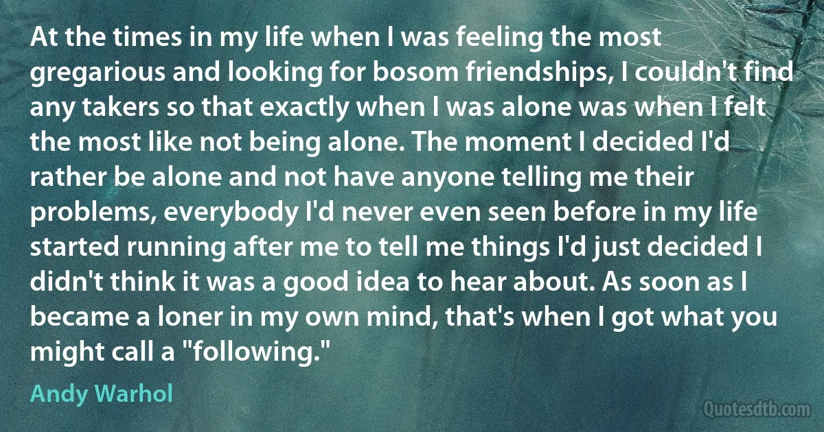 At the times in my life when I was feeling the most gregarious and looking for bosom friendships, I couldn't find any takers so that exactly when I was alone was when I felt the most like not being alone. The moment I decided I'd rather be alone and not have anyone telling me their problems, everybody I'd never even seen before in my life started running after me to tell me things I'd just decided I didn't think it was a good idea to hear about. As soon as I became a loner in my own mind, that's when I got what you might call a "following." (Andy Warhol)