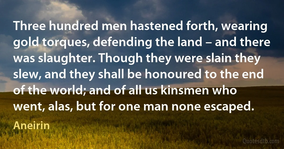 Three hundred men hastened forth, wearing gold torques, defending the land – and there was slaughter. Though they were slain they slew, and they shall be honoured to the end of the world; and of all us kinsmen who went, alas, but for one man none escaped. (Aneirin)