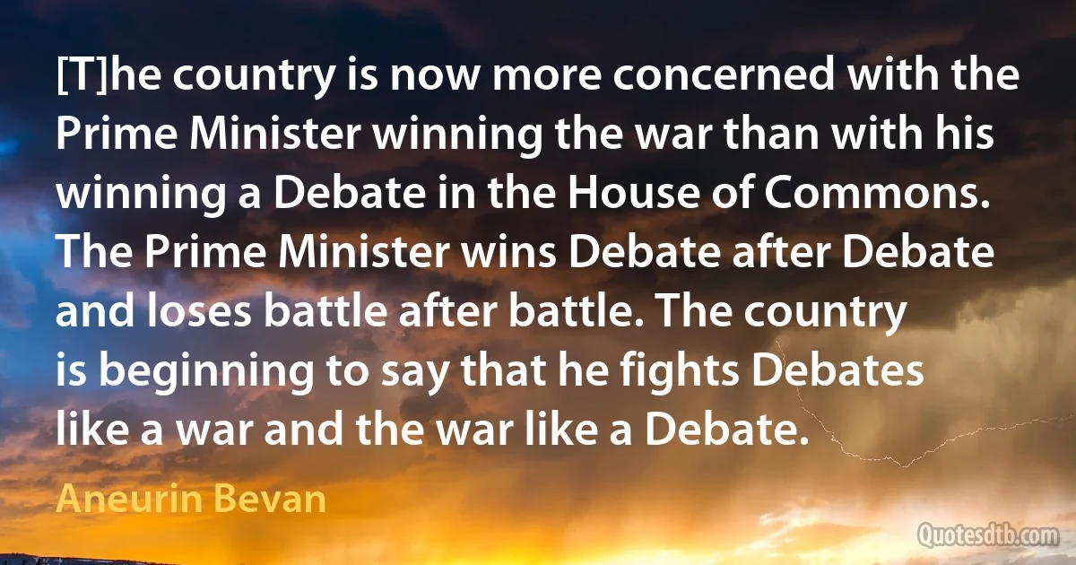 [T]he country is now more concerned with the Prime Minister winning the war than with his winning a Debate in the House of Commons. The Prime Minister wins Debate after Debate and loses battle after battle. The country is beginning to say that he fights Debates like a war and the war like a Debate. (Aneurin Bevan)