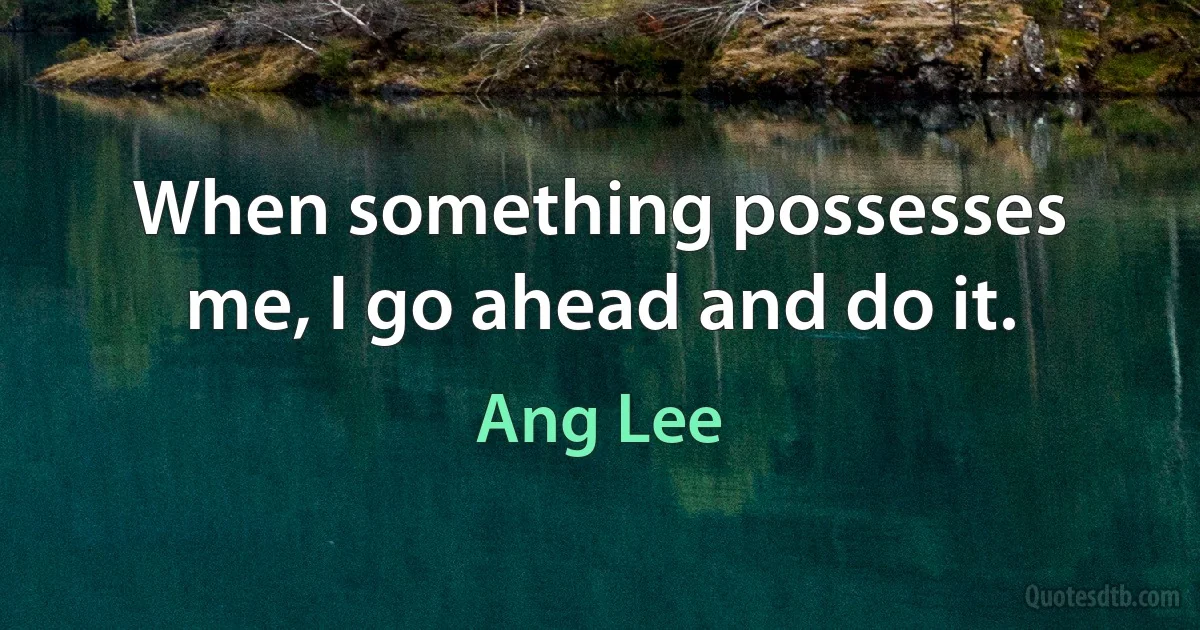 When something possesses me, I go ahead and do it. (Ang Lee)