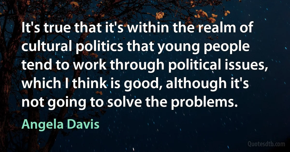 It's true that it's within the realm of cultural politics that young people tend to work through political issues, which I think is good, although it's not going to solve the problems. (Angela Davis)