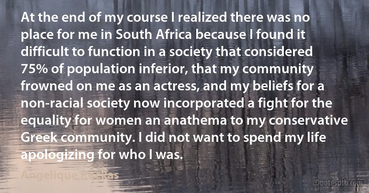 At the end of my course I realized there was no place for me in South Africa because I found it difficult to function in a society that considered 75% of population inferior, that my community frowned on me as an actress, and my beliefs for a non-racial society now incorporated a fight for the equality for women an anathema to my conservative Greek community. I did not want to spend my life apologizing for who I was. (Angelique Rockas)