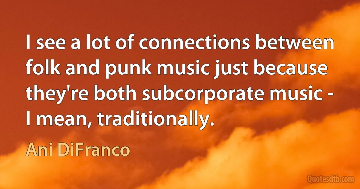 I see a lot of connections between folk and punk music just because they're both subcorporate music - I mean, traditionally. (Ani DiFranco)