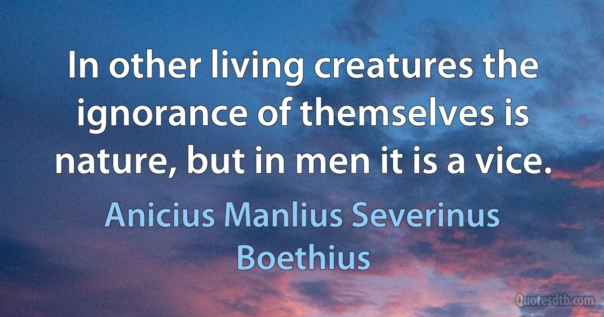 In other living creatures the ignorance of themselves is nature, but in men it is a vice. (Anicius Manlius Severinus Boethius)