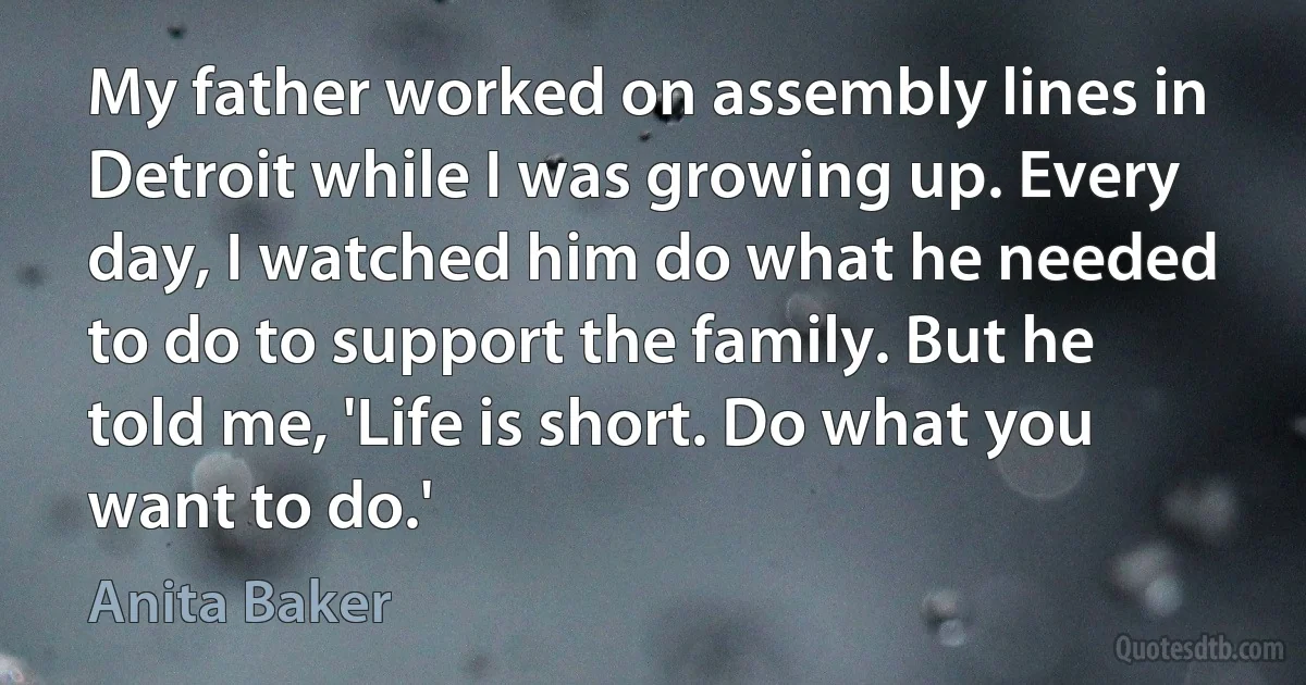 My father worked on assembly lines in Detroit while I was growing up. Every day, I watched him do what he needed to do to support the family. But he told me, 'Life is short. Do what you want to do.' (Anita Baker)