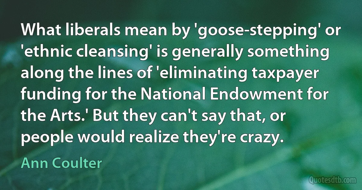 What liberals mean by 'goose-stepping' or 'ethnic cleansing' is generally something along the lines of 'eliminating taxpayer funding for the National Endowment for the Arts.' But they can't say that, or people would realize they're crazy. (Ann Coulter)