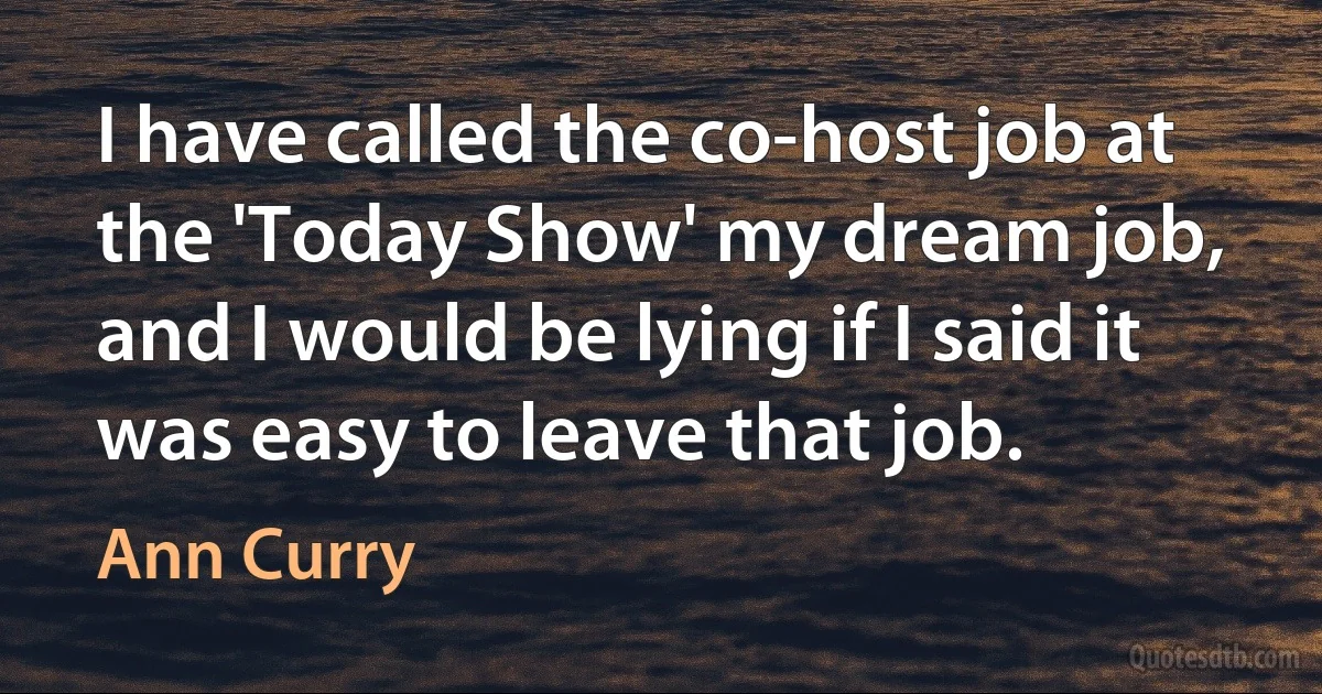 I have called the co-host job at the 'Today Show' my dream job, and I would be lying if I said it was easy to leave that job. (Ann Curry)