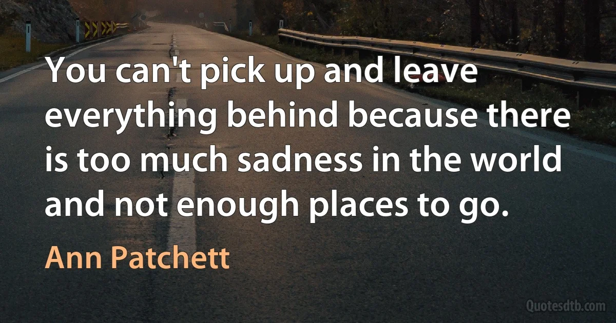 You can't pick up and leave everything behind because there is too much sadness in the world and not enough places to go. (Ann Patchett)