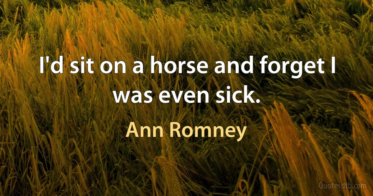 I'd sit on a horse and forget I was even sick. (Ann Romney)