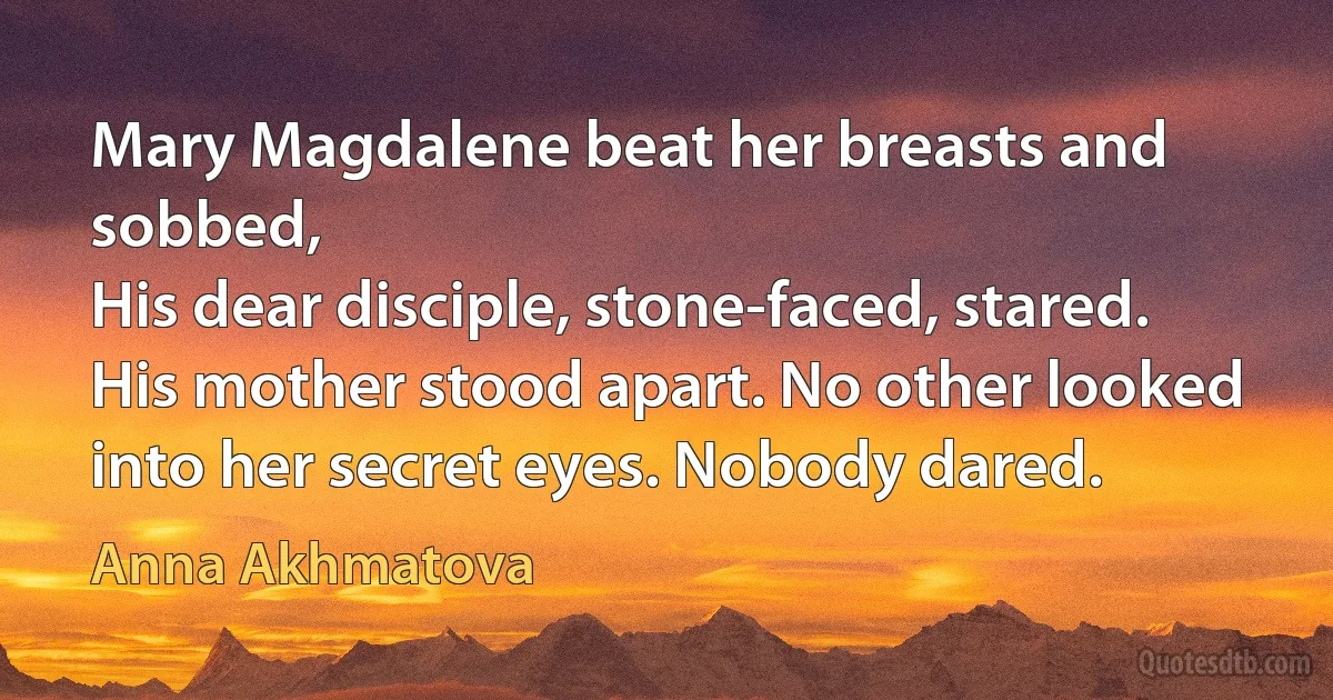 Mary Magdalene beat her breasts and sobbed,
His dear disciple, stone-faced, stared.
His mother stood apart. No other looked
into her secret eyes. Nobody dared. (Anna Akhmatova)