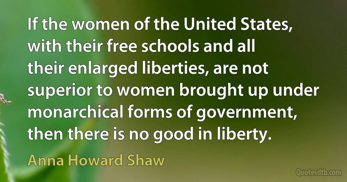 If the women of the United States, with their free schools and all their enlarged liberties, are not superior to women brought up under monarchical forms of government, then there is no good in liberty. (Anna Howard Shaw)