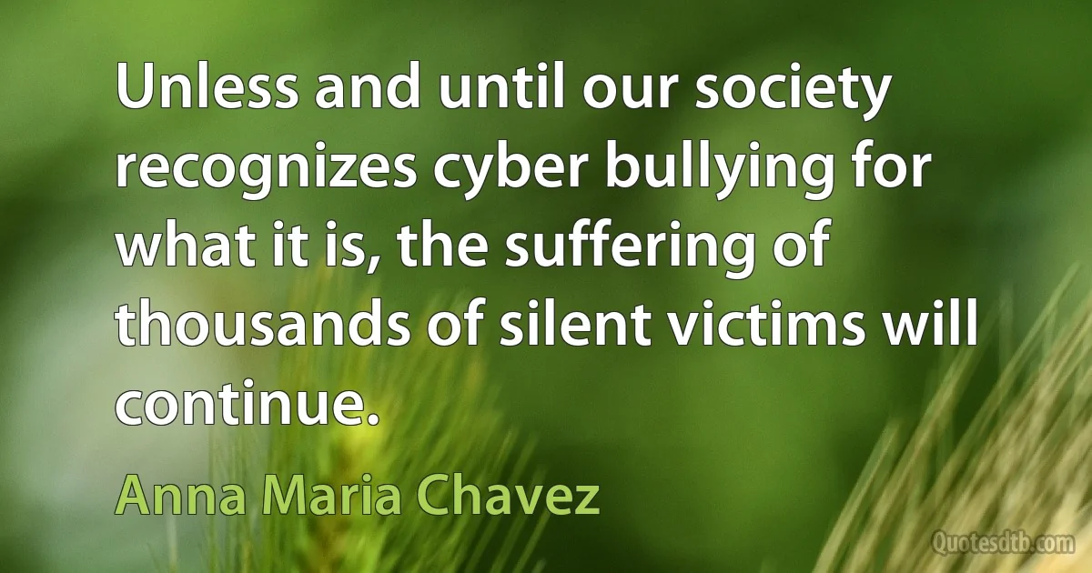 Unless and until our society recognizes cyber bullying for what it is, the suffering of thousands of silent victims will continue. (Anna Maria Chavez)