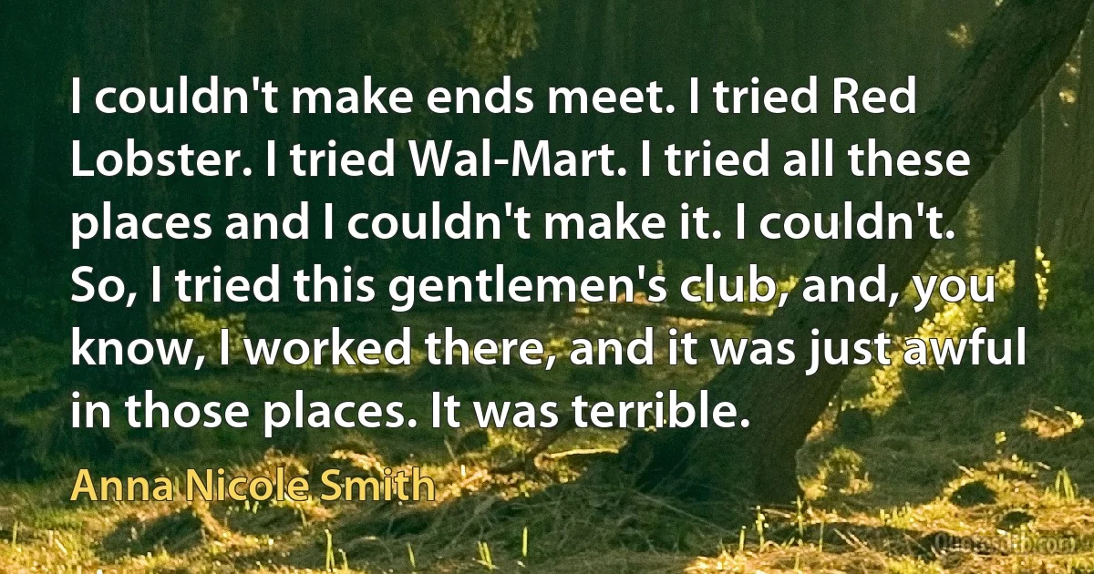 I couldn't make ends meet. I tried Red Lobster. I tried Wal-Mart. I tried all these places and I couldn't make it. I couldn't. So, I tried this gentlemen's club, and, you know, I worked there, and it was just awful in those places. It was terrible. (Anna Nicole Smith)