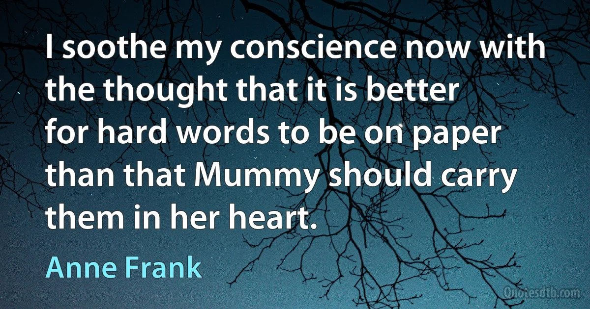 I soothe my conscience now with the thought that it is better for hard words to be on paper than that Mummy should carry them in her heart. (Anne Frank)