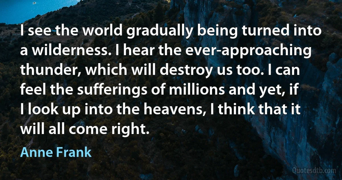 I see the world gradually being turned into a wilderness. I hear the ever-approaching thunder, which will destroy us too. I can feel the sufferings of millions and yet, if I look up into the heavens, I think that it will all come right. (Anne Frank)