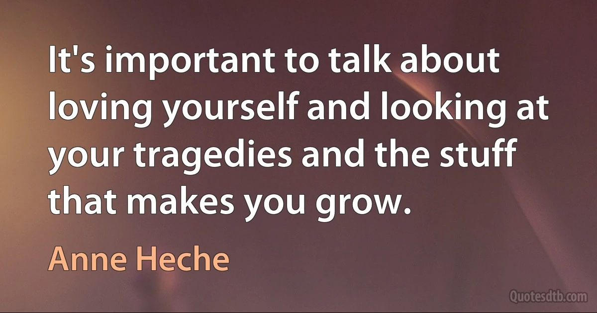 It's important to talk about loving yourself and looking at your tragedies and the stuff that makes you grow. (Anne Heche)