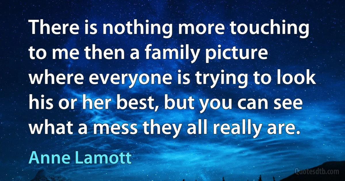 There is nothing more touching to me then a family picture where everyone is trying to look his or her best, but you can see what a mess they all really are. (Anne Lamott)