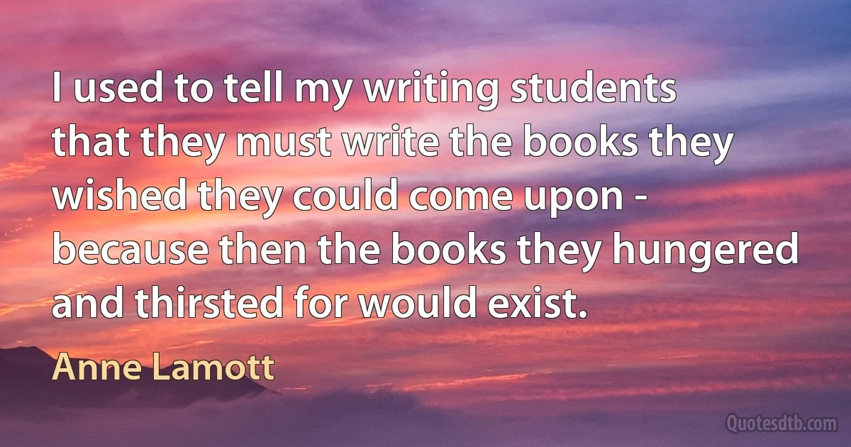 I used to tell my writing students that they must write the books they wished they could come upon - because then the books they hungered and thirsted for would exist. (Anne Lamott)