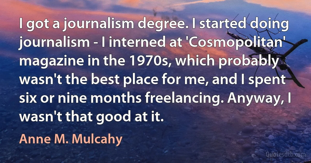 I got a journalism degree. I started doing journalism - I interned at 'Cosmopolitan' magazine in the 1970s, which probably wasn't the best place for me, and I spent six or nine months freelancing. Anyway, I wasn't that good at it. (Anne M. Mulcahy)