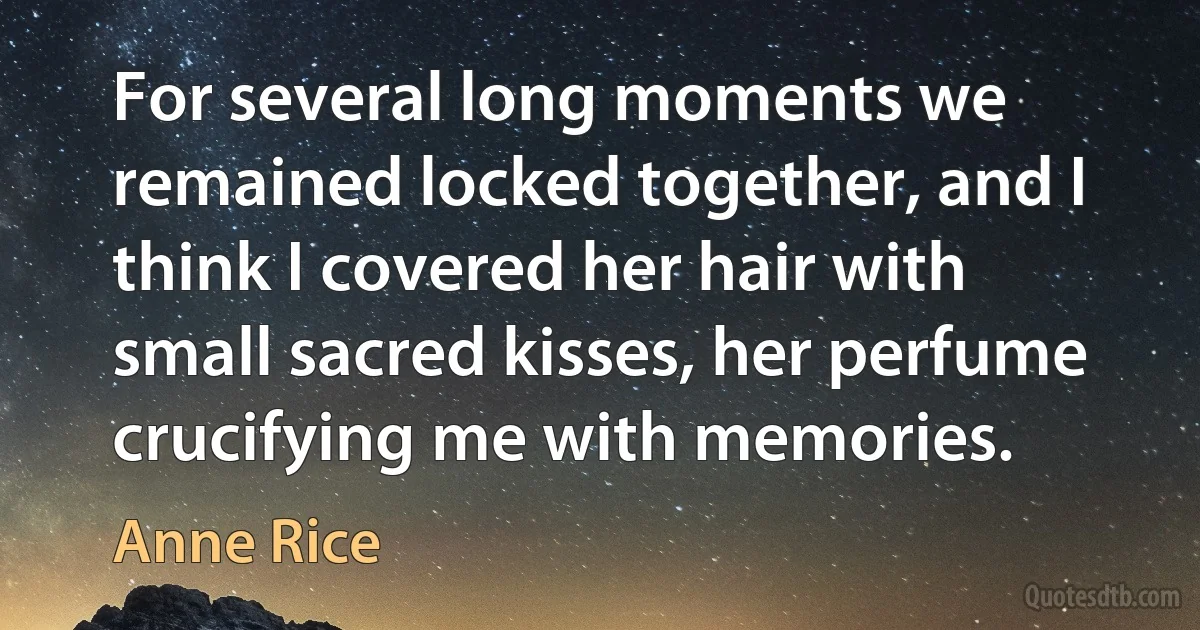 For several long moments we remained locked together, and I think I covered her hair with small sacred kisses, her perfume crucifying me with memories. (Anne Rice)