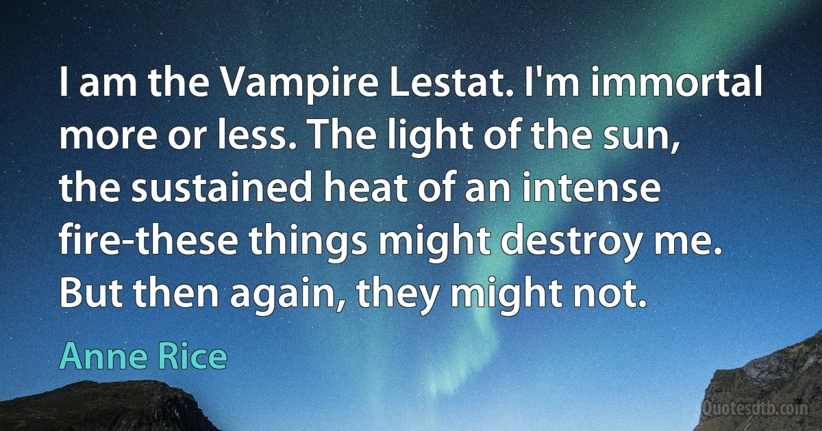 I am the Vampire Lestat. I'm immortal more or less. The light of the sun, the sustained heat of an intense fire-these things might destroy me. But then again, they might not. (Anne Rice)