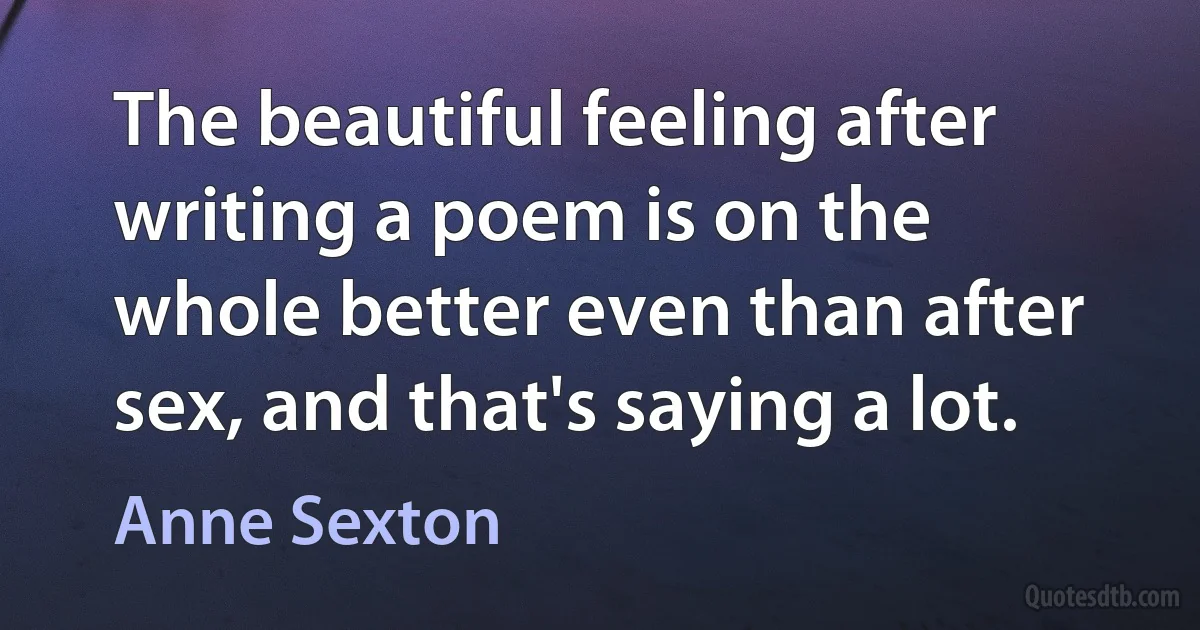 The beautiful feeling after writing a poem is on the whole better even than after sex, and that's saying a lot. (Anne Sexton)