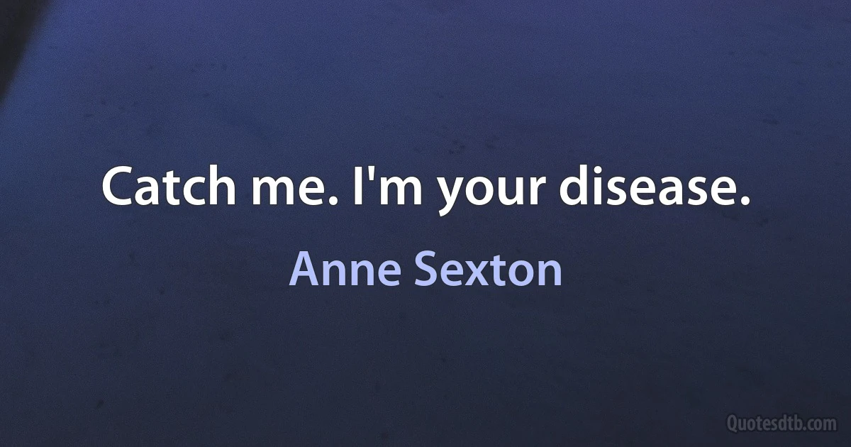 Catch me. I'm your disease. (Anne Sexton)