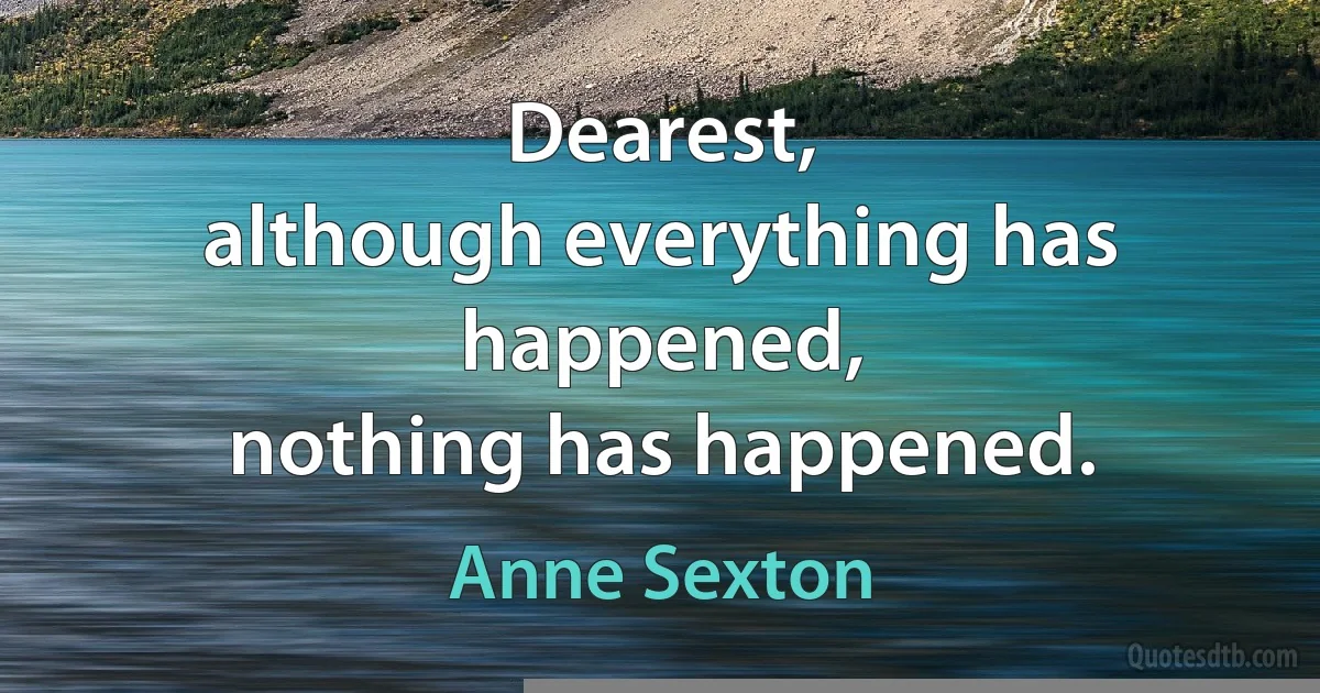 Dearest,
although everything has happened,
nothing has happened. (Anne Sexton)