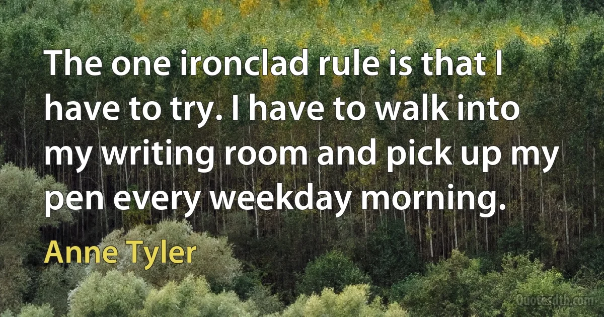 The one ironclad rule is that I have to try. I have to walk into my writing room and pick up my pen every weekday morning. (Anne Tyler)