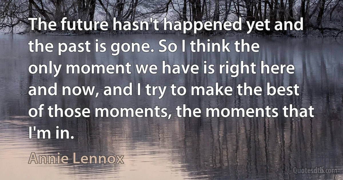 The future hasn't happened yet and the past is gone. So I think the only moment we have is right here and now, and I try to make the best of those moments, the moments that I'm in. (Annie Lennox)