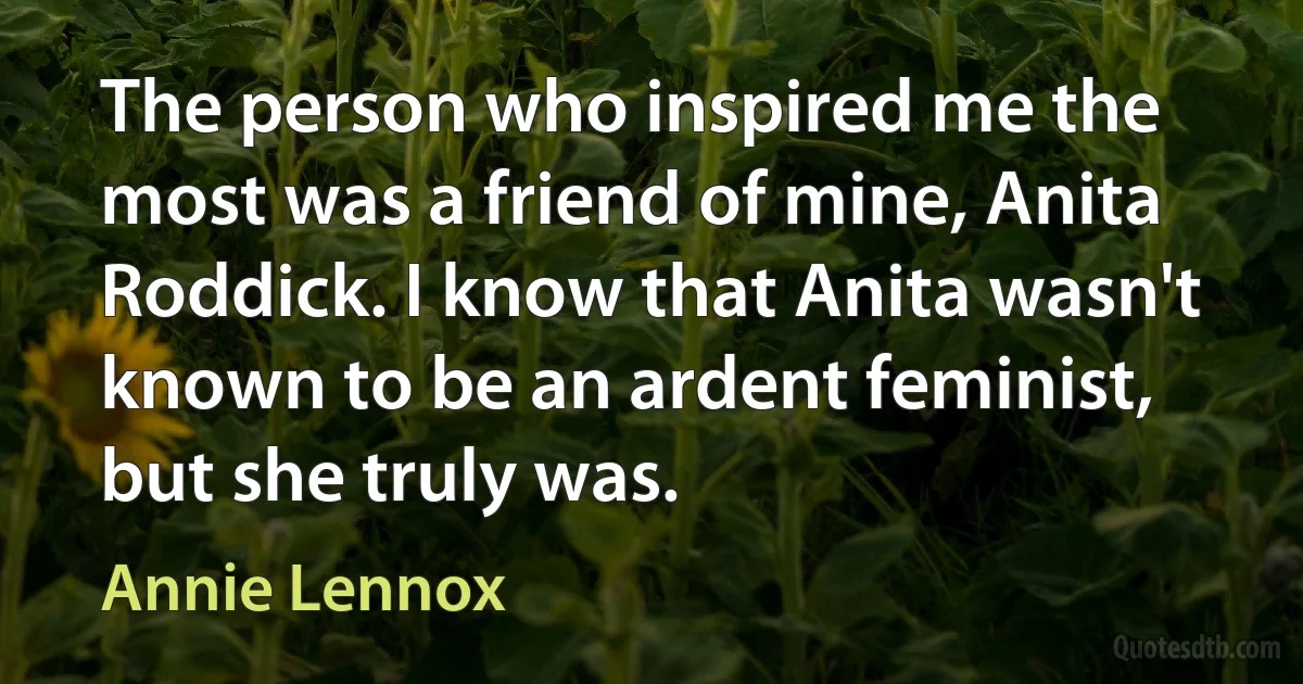 The person who inspired me the most was a friend of mine, Anita Roddick. I know that Anita wasn't known to be an ardent feminist, but she truly was. (Annie Lennox)