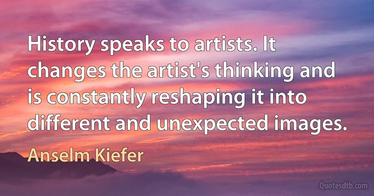 History speaks to artists. It changes the artist's thinking and is constantly reshaping it into different and unexpected images. (Anselm Kiefer)